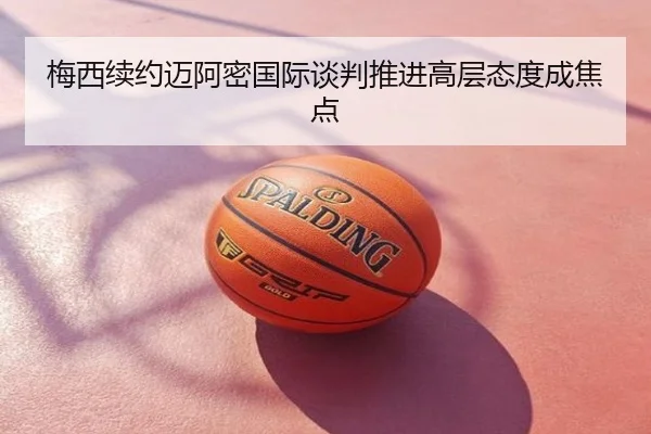 梅西续约迈阿密国际谈判推进高层态度成焦点