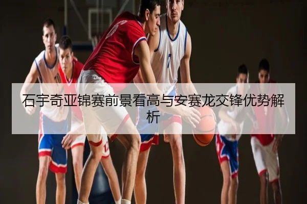 石宇奇亚锦赛前景看高与安赛龙交锋优势解析